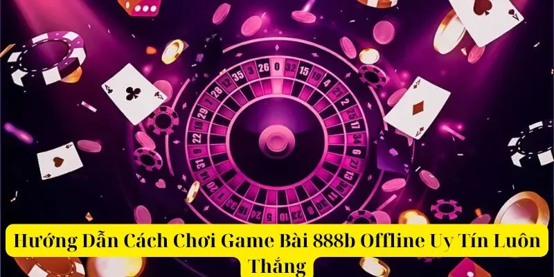 Hướng Dẫn Cách Chơi Game Bài 888b Offline Uy Tín Luôn Thắng